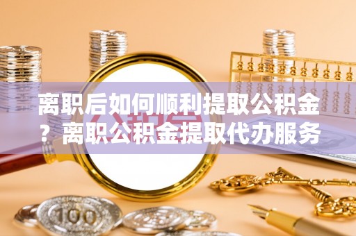 巩留离职后如何顺利提取公积金？离职公积金提取代办服务帮你搞定！