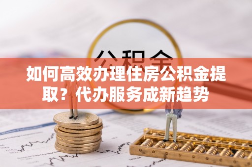 巩留如何高效办理住房公积金提取？代办服务成新趋势