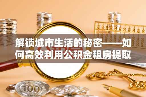 巩留解锁城市生活的秘密——如何高效利用公积金租房提取政策优化居住体验