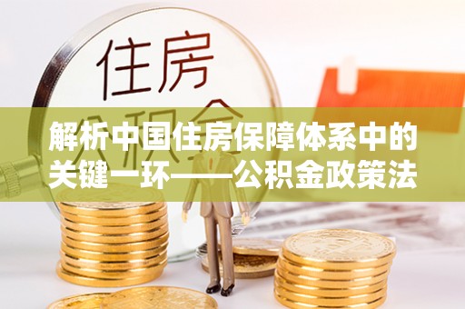 巩留解析中国住房保障体系中的关键一环——公积金政策法规的演变与影响