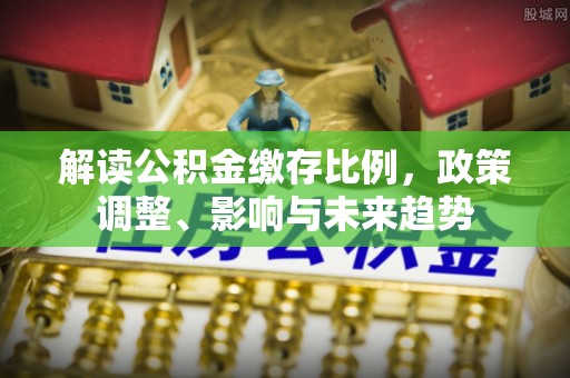 巩留解读公积金缴存比例，政策调整、影响与未来趋势