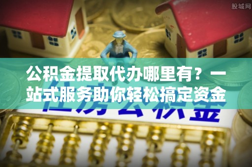 巩留公积金提取代办哪里有？一站式服务助你轻松搞定资金难题
