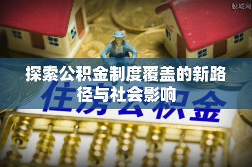 巩留探索公积金制度覆盖的新路径与社会影响