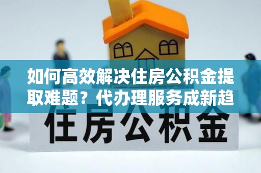 巩留如何高效解决住房公积金提取难题？代办理服务成新趋势