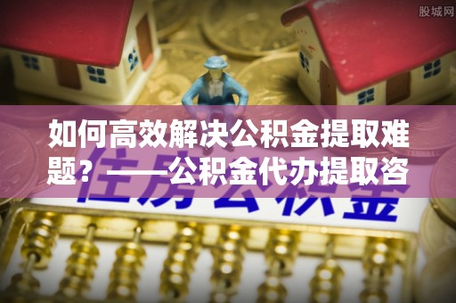 巩留如何高效解决公积金提取难题？——公积金代办提取咨询服务全解析
