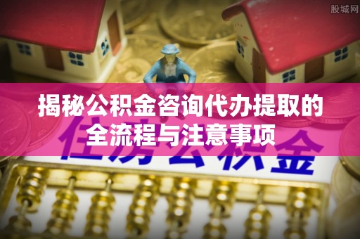 巩留揭秘公积金咨询代办提取的全流程与注意事项